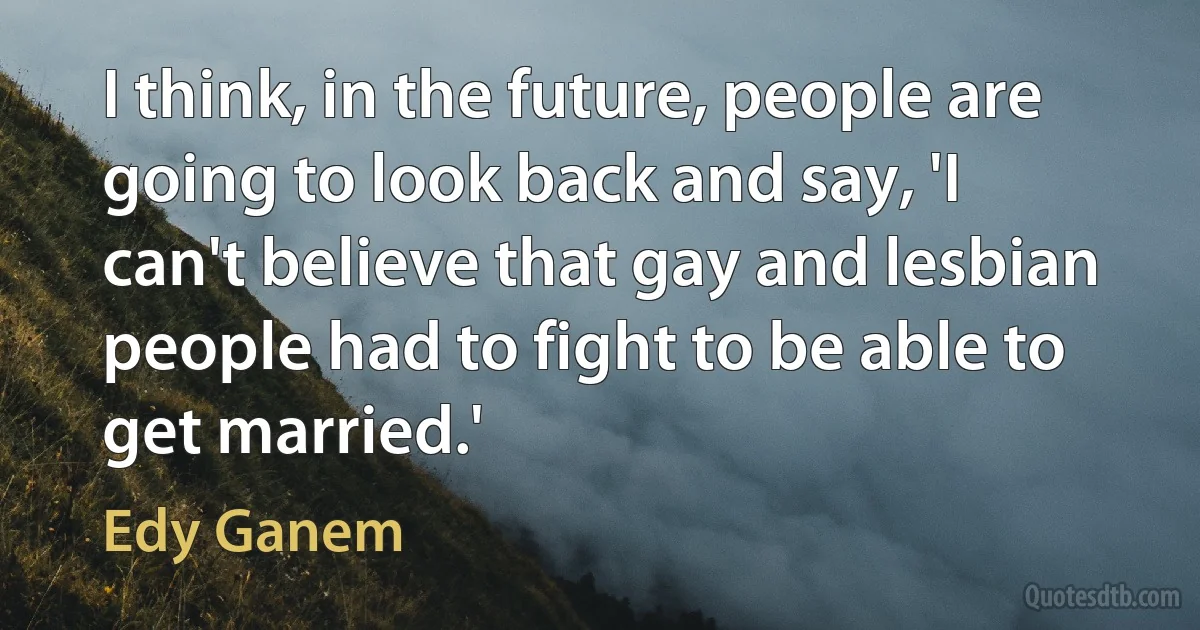 I think, in the future, people are going to look back and say, 'I can't believe that gay and lesbian people had to fight to be able to get married.' (Edy Ganem)