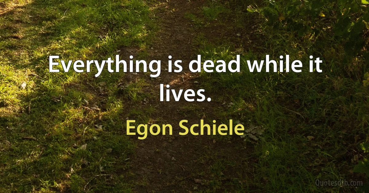 Everything is dead while it lives. (Egon Schiele)