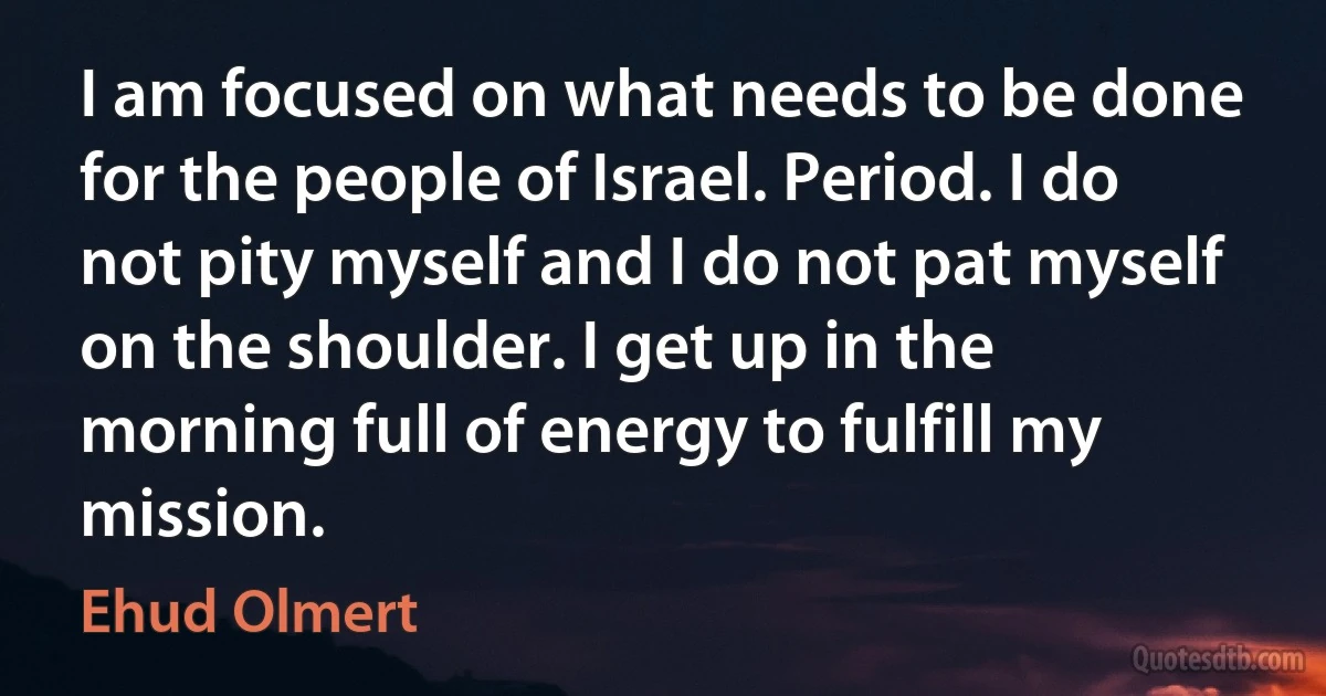 I am focused on what needs to be done for the people of Israel. Period. I do not pity myself and I do not pat myself on the shoulder. I get up in the morning full of energy to fulfill my mission. (Ehud Olmert)