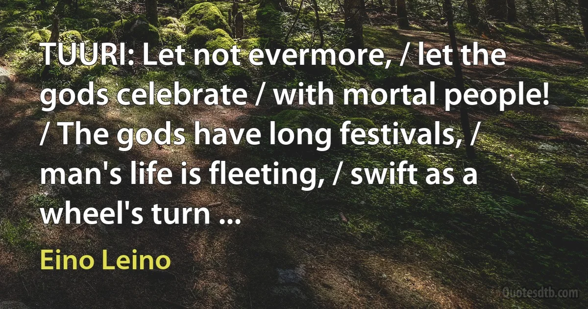 TUURI: Let not evermore, / let the gods celebrate / with mortal people! / The gods have long festivals, / man's life is fleeting, / swift as a wheel's turn ... (Eino Leino)