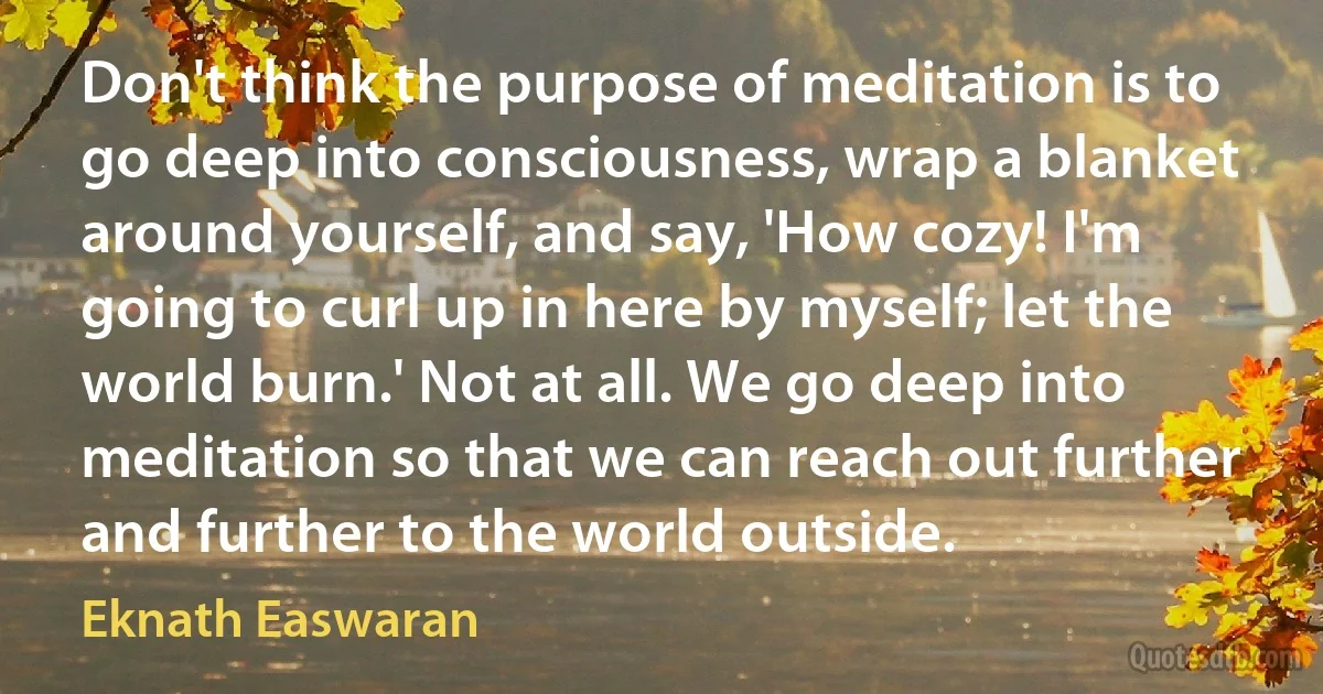 Don't think the purpose of meditation is to go deep into consciousness, wrap a blanket around yourself, and say, 'How cozy! I'm going to curl up in here by myself; let the world burn.' Not at all. We go deep into meditation so that we can reach out further and further to the world outside. (Eknath Easwaran)