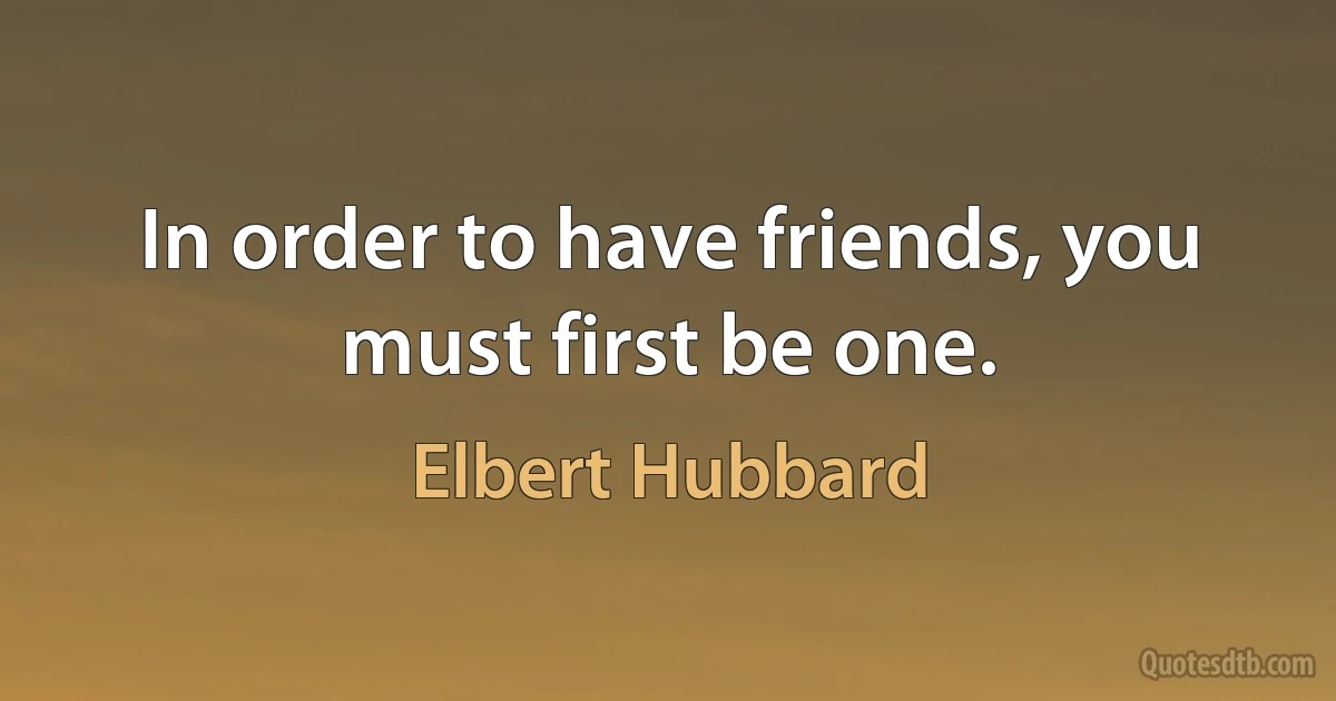 In order to have friends, you must first be one. (Elbert Hubbard)