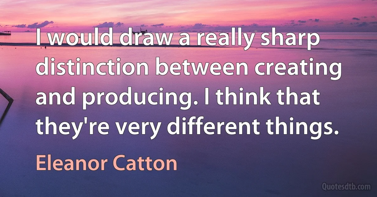 I would draw a really sharp distinction between creating and producing. I think that they're very different things. (Eleanor Catton)