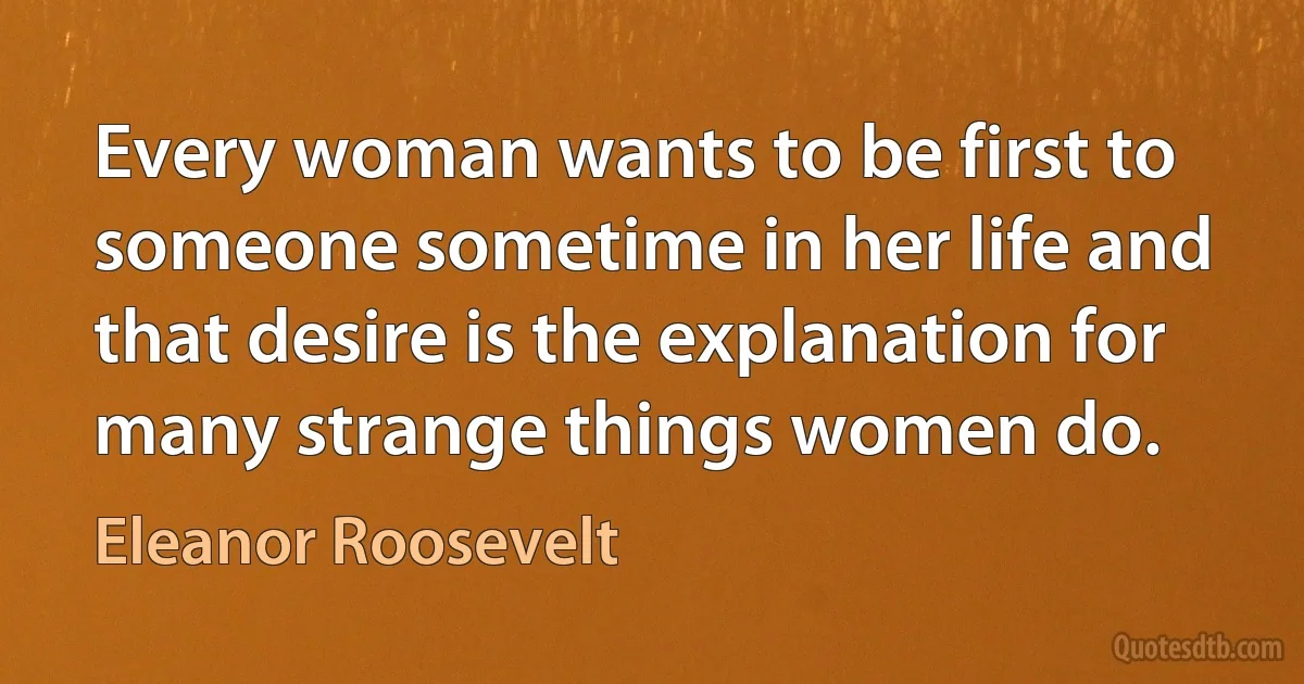 Every woman wants to be first to someone sometime in her life and that desire is the explanation for many strange things women do. (Eleanor Roosevelt)