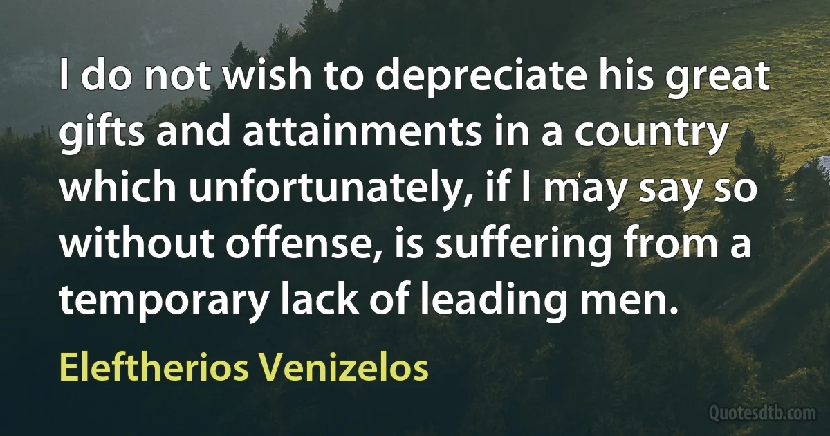 I do not wish to depreciate his great gifts and attainments in a country which unfortunately, if I may say so without offense, is suffering from a temporary lack of leading men. (Eleftherios Venizelos)