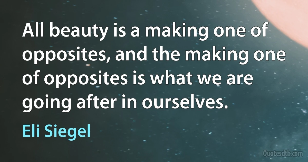 All beauty is a making one of opposites, and the making one of opposites is what we are going after in ourselves. (Eli Siegel)