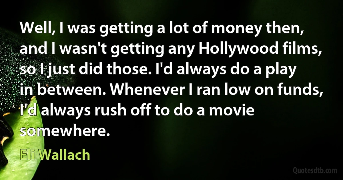 Well, I was getting a lot of money then, and I wasn't getting any Hollywood films, so I just did those. I'd always do a play in between. Whenever I ran low on funds, I'd always rush off to do a movie somewhere. (Eli Wallach)