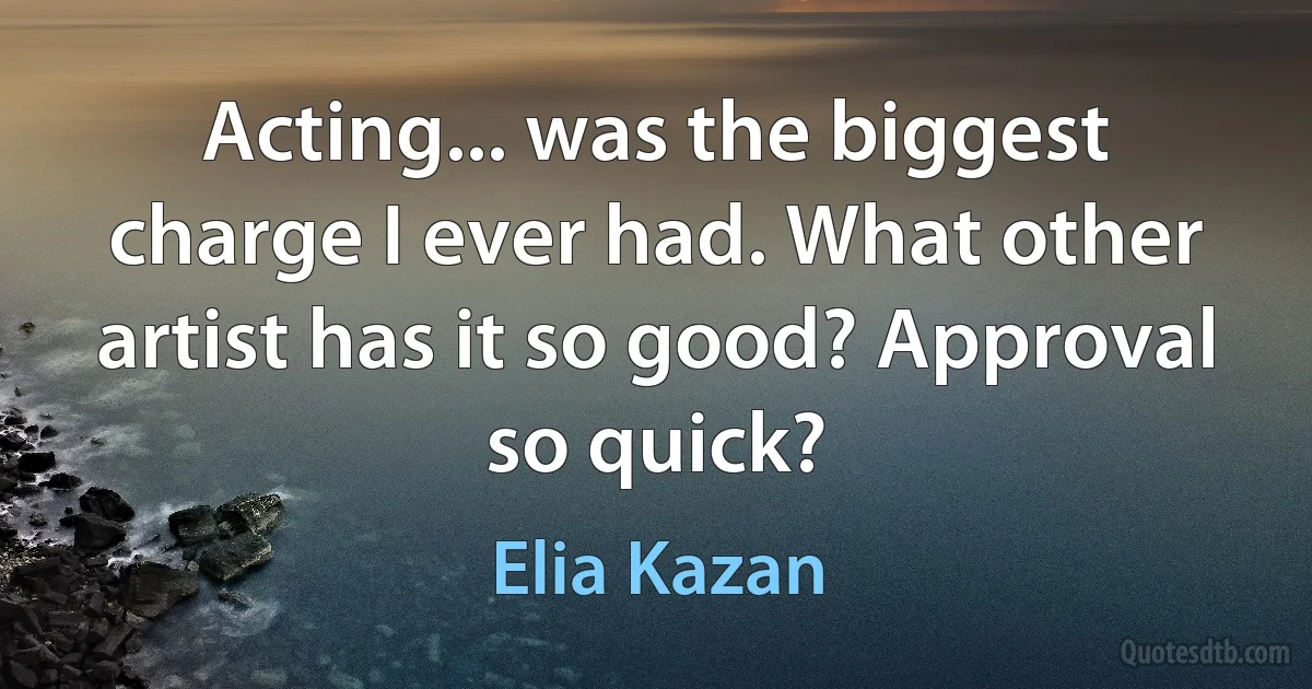 Acting... was the biggest charge I ever had. What other artist has it so good? Approval so quick? (Elia Kazan)