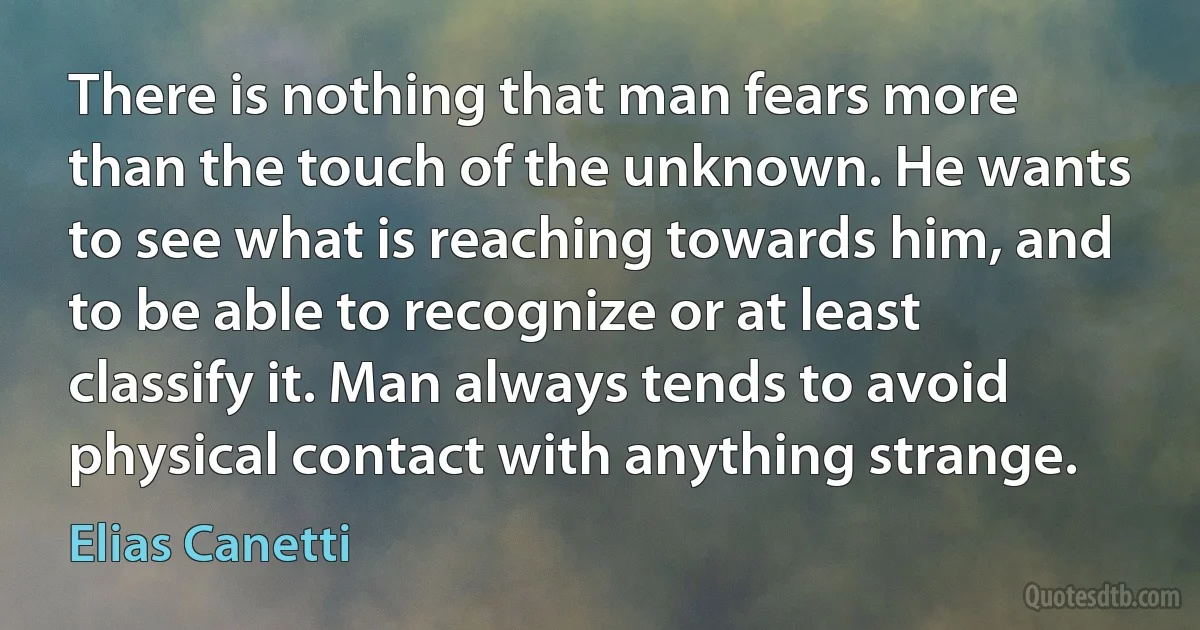 There is nothing that man fears more than the touch of the unknown. He wants to see what is reaching towards him, and to be able to recognize or at least classify it. Man always tends to avoid physical contact with anything strange. (Elias Canetti)