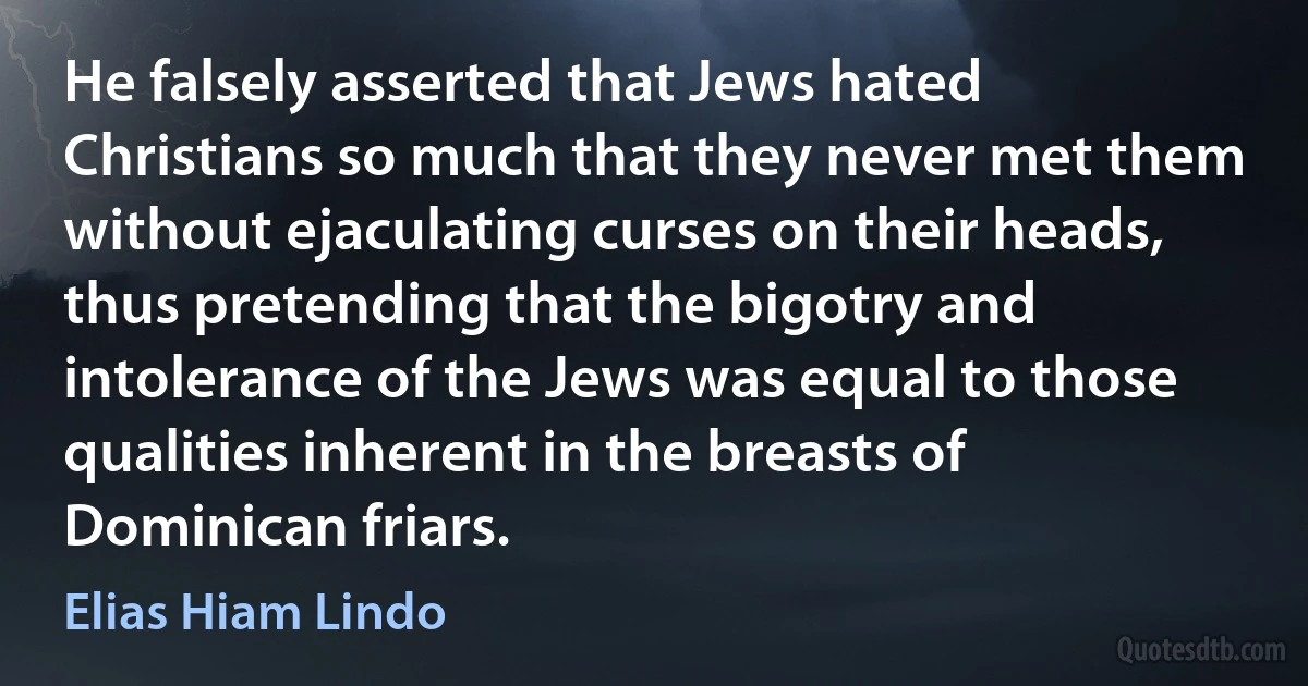 He falsely asserted that Jews hated Christians so much that they never met them without ejaculating curses on their heads, thus pretending that the bigotry and intolerance of the Jews was equal to those qualities inherent in the breasts of Dominican friars. (Elias Hiam Lindo)