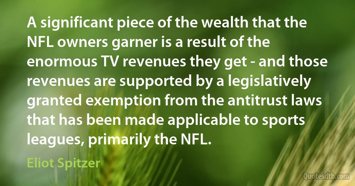 A significant piece of the wealth that the NFL owners garner is a result of the enormous TV revenues they get - and those revenues are supported by a legislatively granted exemption from the antitrust laws that has been made applicable to sports leagues, primarily the NFL. (Eliot Spitzer)