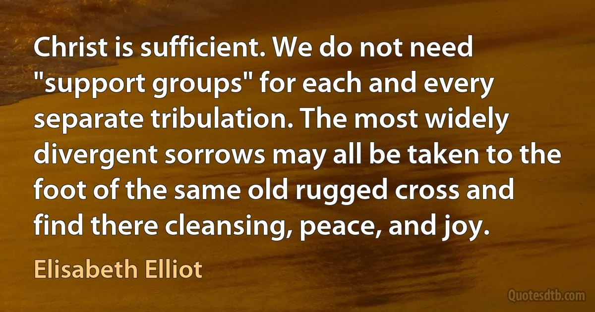 Christ is sufficient. We do not need "support groups" for each and every separate tribulation. The most widely divergent sorrows may all be taken to the foot of the same old rugged cross and find there cleansing, peace, and joy. (Elisabeth Elliot)