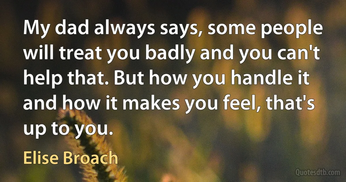 My dad always says, some people will treat you badly and you can't help that. But how you handle it and how it makes you feel, that's up to you. (Elise Broach)