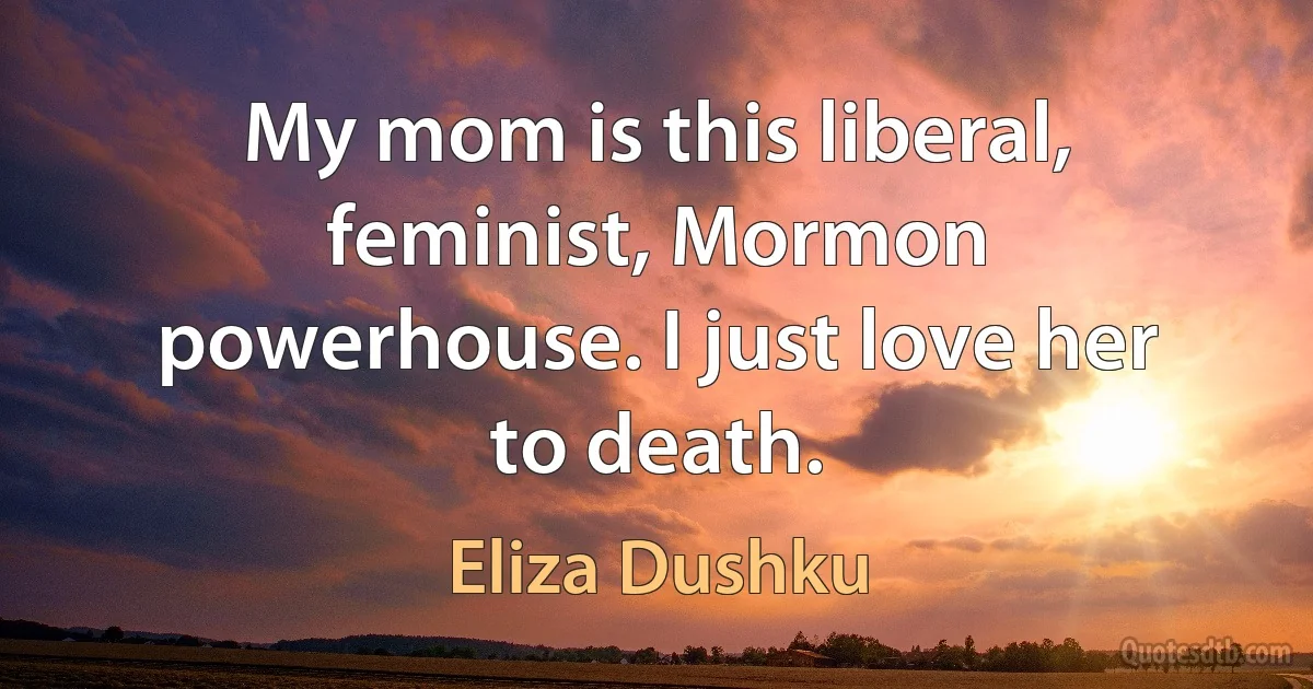 My mom is this liberal, feminist, Mormon powerhouse. I just love her to death. (Eliza Dushku)