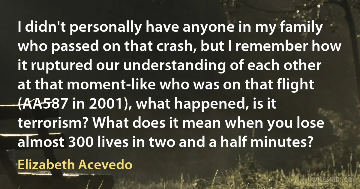 I didn't personally have anyone in my family who passed on that crash, but I remember how it ruptured our understanding of each other at that moment-like who was on that flight (AA587 in 2001), what happened, is it terrorism? What does it mean when you lose almost 300 lives in two and a half minutes? (Elizabeth Acevedo)