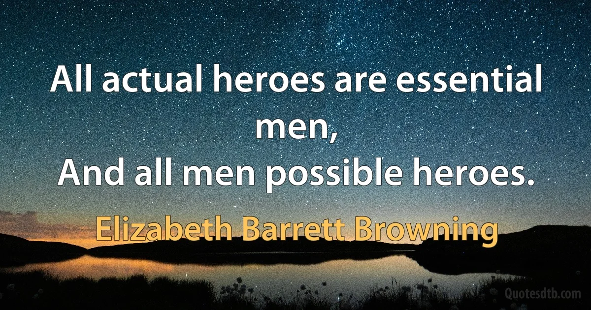 All actual heroes are essential men,
And all men possible heroes. (Elizabeth Barrett Browning)