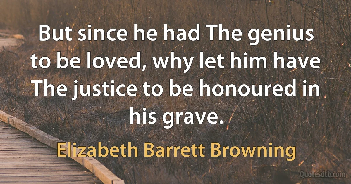 But since he had The genius to be loved, why let him have The justice to be honoured in his grave. (Elizabeth Barrett Browning)