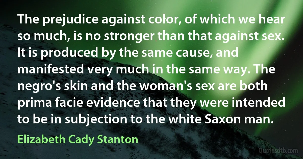 The prejudice against color, of which we hear so much, is no stronger than that against sex. It is produced by the same cause, and manifested very much in the same way. The negro's skin and the woman's sex are both prima facie evidence that they were intended to be in subjection to the white Saxon man. (Elizabeth Cady Stanton)