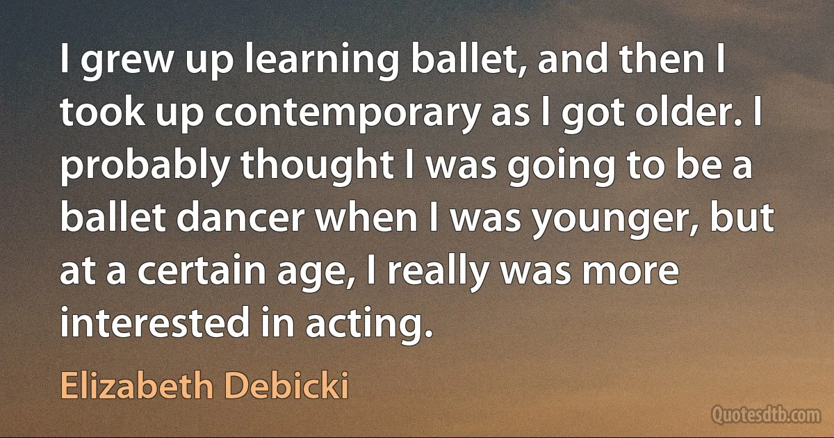 I grew up learning ballet, and then I took up contemporary as I got older. I probably thought I was going to be a ballet dancer when I was younger, but at a certain age, I really was more interested in acting. (Elizabeth Debicki)