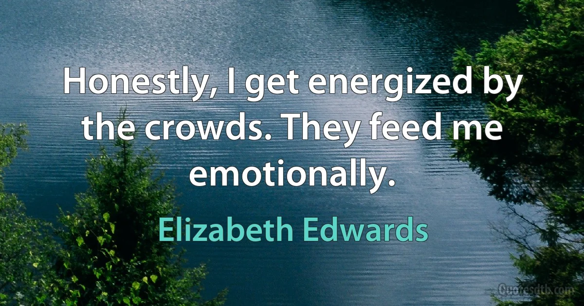 Honestly, I get energized by the crowds. They feed me emotionally. (Elizabeth Edwards)