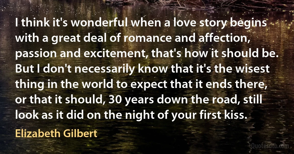 I think it's wonderful when a love story begins with a great deal of romance and affection, passion and excitement, that's how it should be. But I don't necessarily know that it's the wisest thing in the world to expect that it ends there, or that it should, 30 years down the road, still look as it did on the night of your first kiss. (Elizabeth Gilbert)