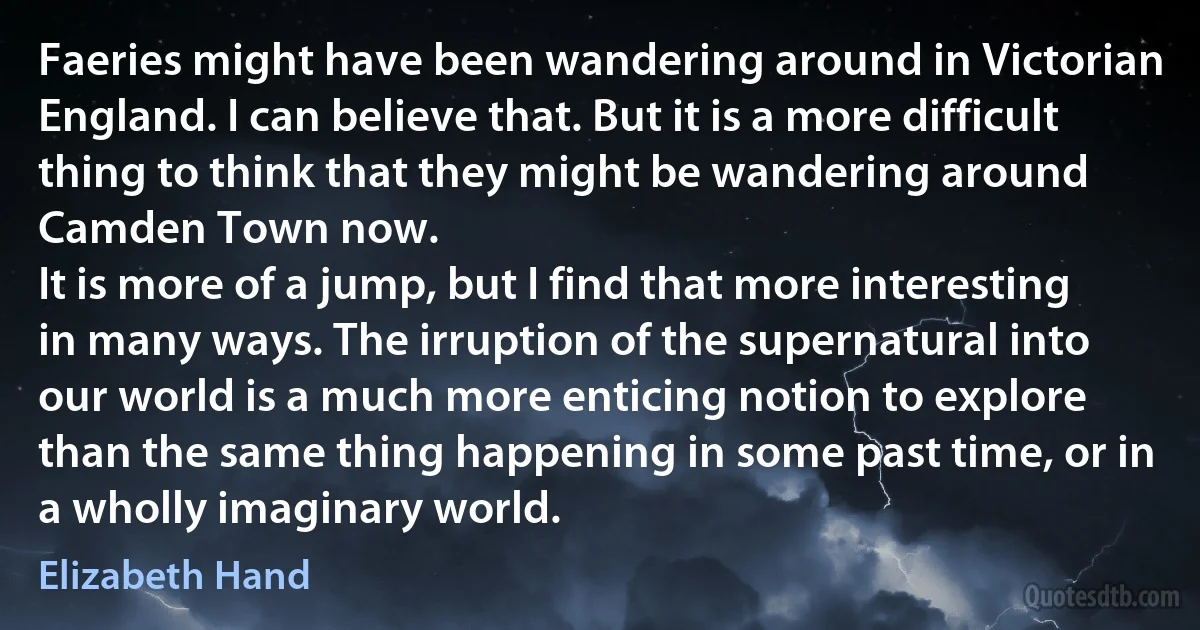 Faeries might have been wandering around in Victorian England. I can believe that. But it is a more difficult thing to think that they might be wandering around Camden Town now.
It is more of a jump, but I find that more interesting in many ways. The irruption of the supernatural into our world is a much more enticing notion to explore than the same thing happening in some past time, or in a wholly imaginary world. (Elizabeth Hand)
