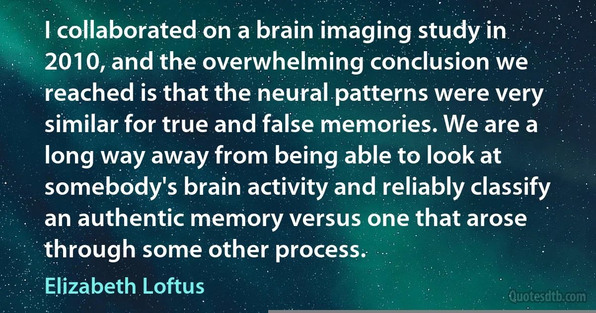 I collaborated on a brain imaging study in 2010, and the overwhelming conclusion we reached is that the neural patterns were very similar for true and false memories. We are a long way away from being able to look at somebody's brain activity and reliably classify an authentic memory versus one that arose through some other process. (Elizabeth Loftus)