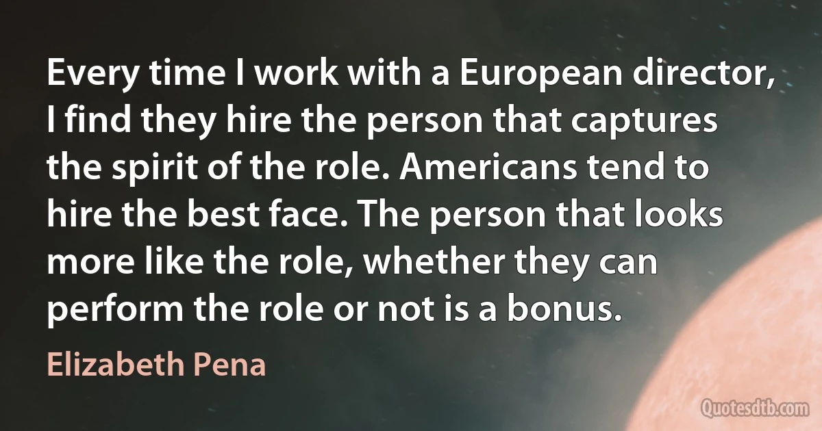 Every time I work with a European director, I find they hire the person that captures the spirit of the role. Americans tend to hire the best face. The person that looks more like the role, whether they can perform the role or not is a bonus. (Elizabeth Pena)