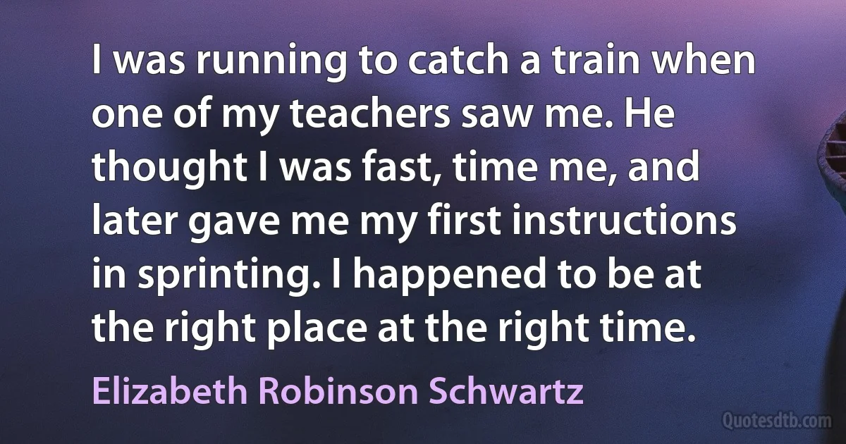 I was running to catch a train when one of my teachers saw me. He thought I was fast, time me, and later gave me my first instructions in sprinting. I happened to be at the right place at the right time. (Elizabeth Robinson Schwartz)