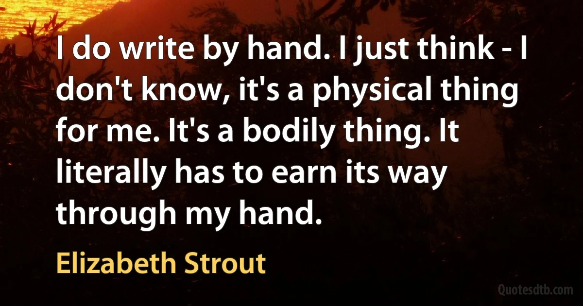 I do write by hand. I just think - I don't know, it's a physical thing for me. It's a bodily thing. It literally has to earn its way through my hand. (Elizabeth Strout)