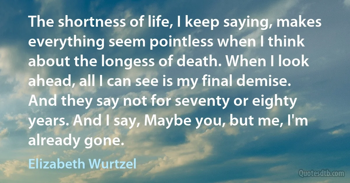 The shortness of life, I keep saying, makes everything seem pointless when I think about the longess of death. When I look ahead, all I can see is my final demise. And they say not for seventy or eighty years. And I say, Maybe you, but me, I'm already gone. (Elizabeth Wurtzel)