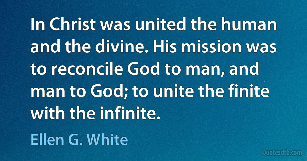 In Christ was united the human and the divine. His mission was to reconcile God to man, and man to God; to unite the finite with the infinite. (Ellen G. White)