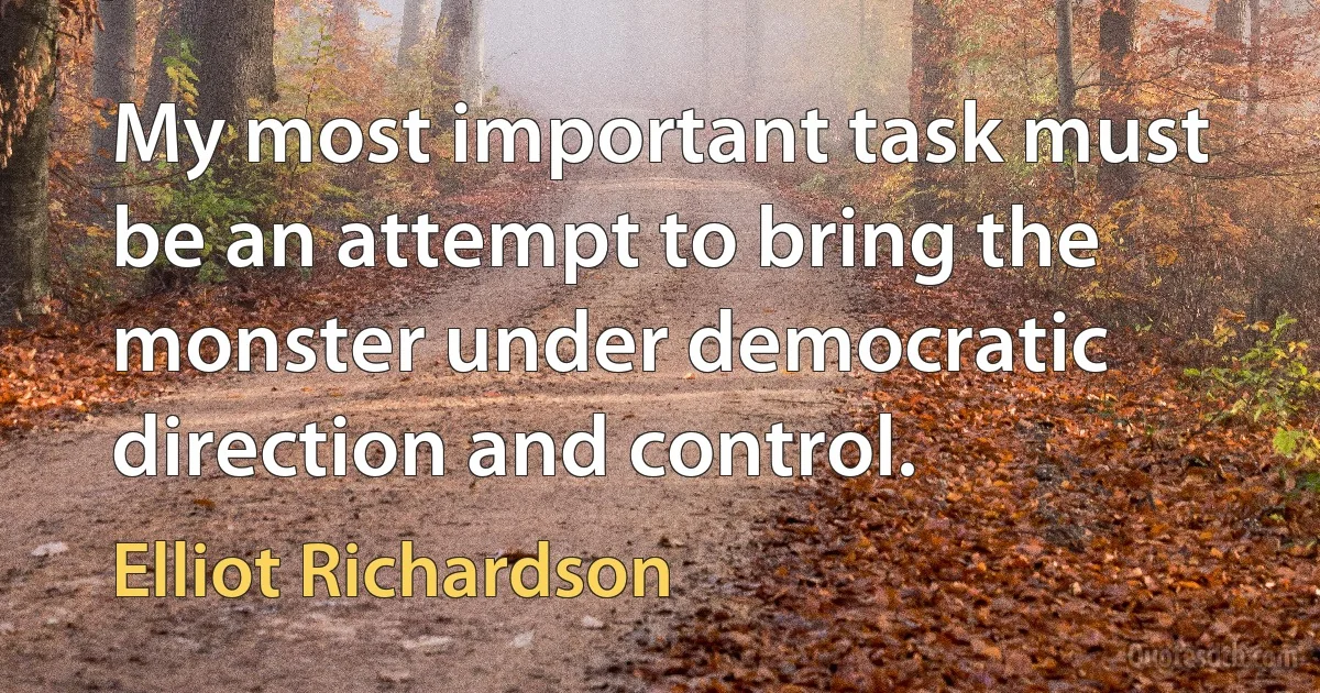 My most important task must be an attempt to bring the monster under democratic direction and control. (Elliot Richardson)