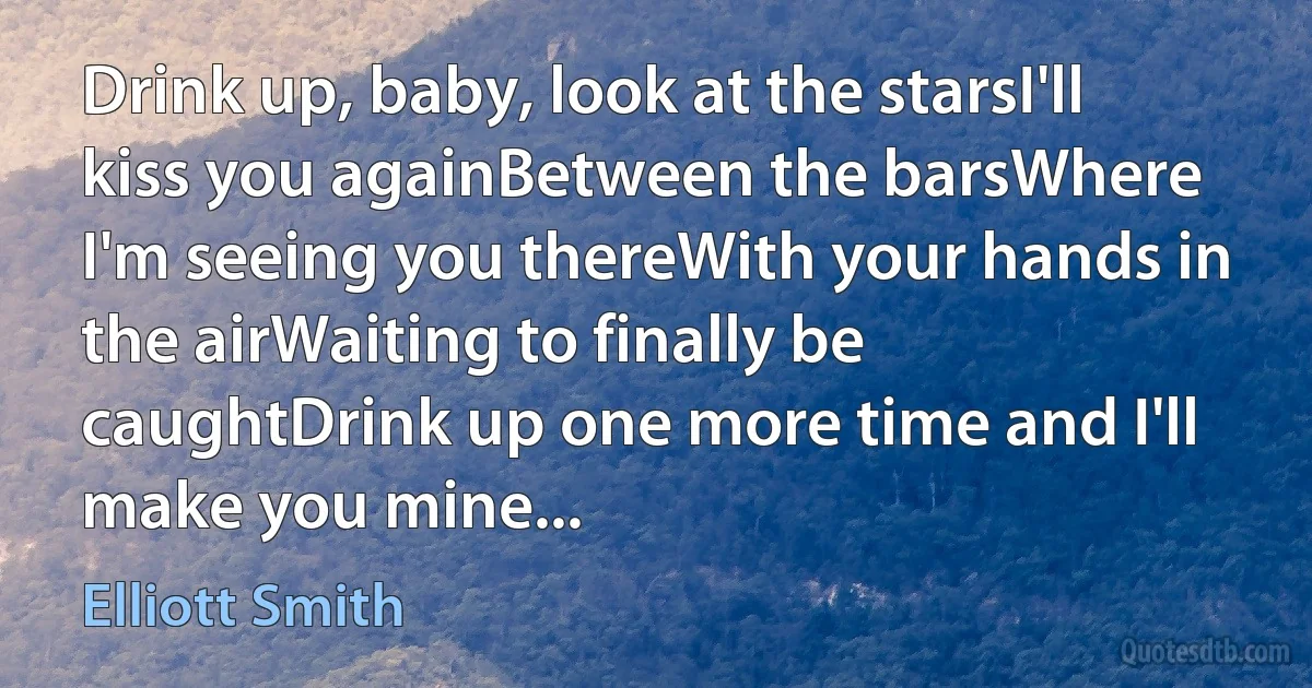 Drink up, baby, look at the starsI'll kiss you againBetween the barsWhere I'm seeing you thereWith your hands in the airWaiting to finally be caughtDrink up one more time and I'll make you mine... (Elliott Smith)