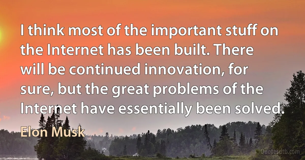 I think most of the important stuff on the Internet has been built. There will be continued innovation, for sure, but the great problems of the Internet have essentially been solved. (Elon Musk)