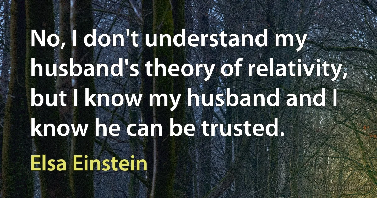 No, I don't understand my husband's theory of relativity, but I know my husband and I know he can be trusted. (Elsa Einstein)