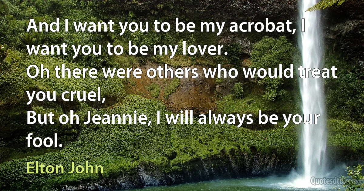 And I want you to be my acrobat, I want you to be my lover.
Oh there were others who would treat you cruel,
But oh Jeannie, I will always be your fool. (Elton John)