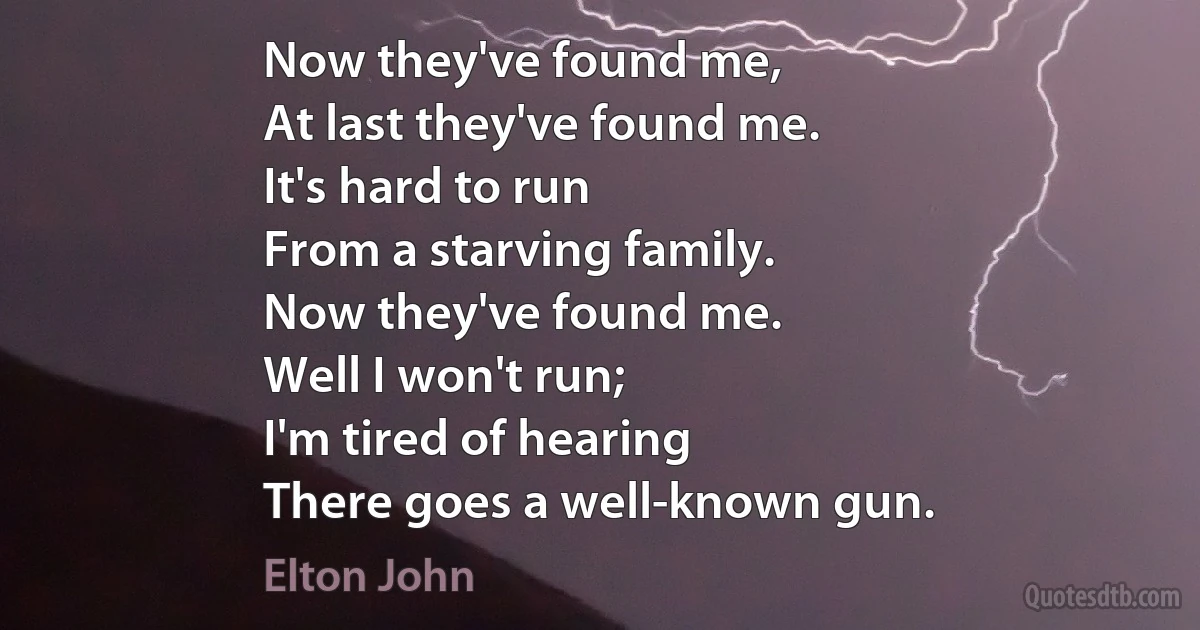 Now they've found me,
At last they've found me.
It's hard to run
From a starving family.
Now they've found me.
Well I won't run;
I'm tired of hearing
There goes a well-known gun. (Elton John)