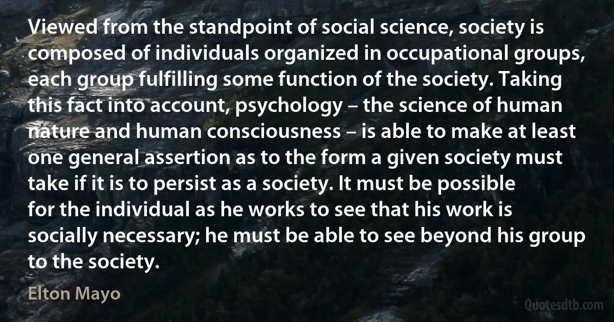 Viewed from the standpoint of social science, society is composed of individuals organized in occupational groups, each group fulfilling some function of the society. Taking this fact into account, psychology – the science of human nature and human consciousness – is able to make at least one general assertion as to the form a given society must take if it is to persist as a society. It must be possible for the individual as he works to see that his work is socially necessary; he must be able to see beyond his group to the society. (Elton Mayo)