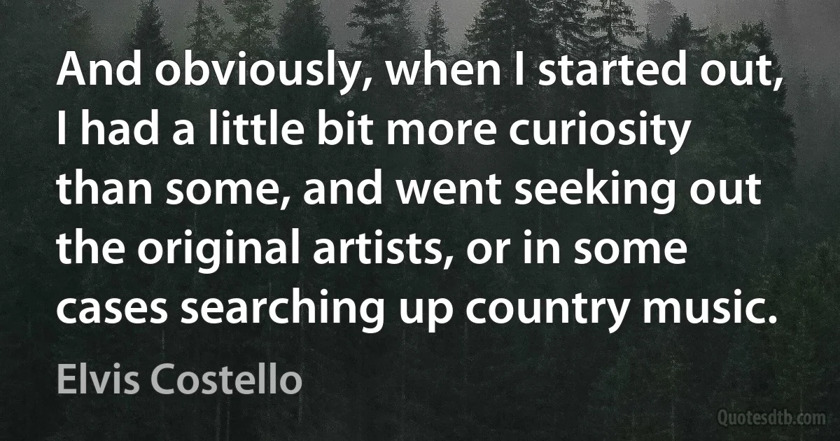 And obviously, when I started out, I had a little bit more curiosity than some, and went seeking out the original artists, or in some cases searching up country music. (Elvis Costello)