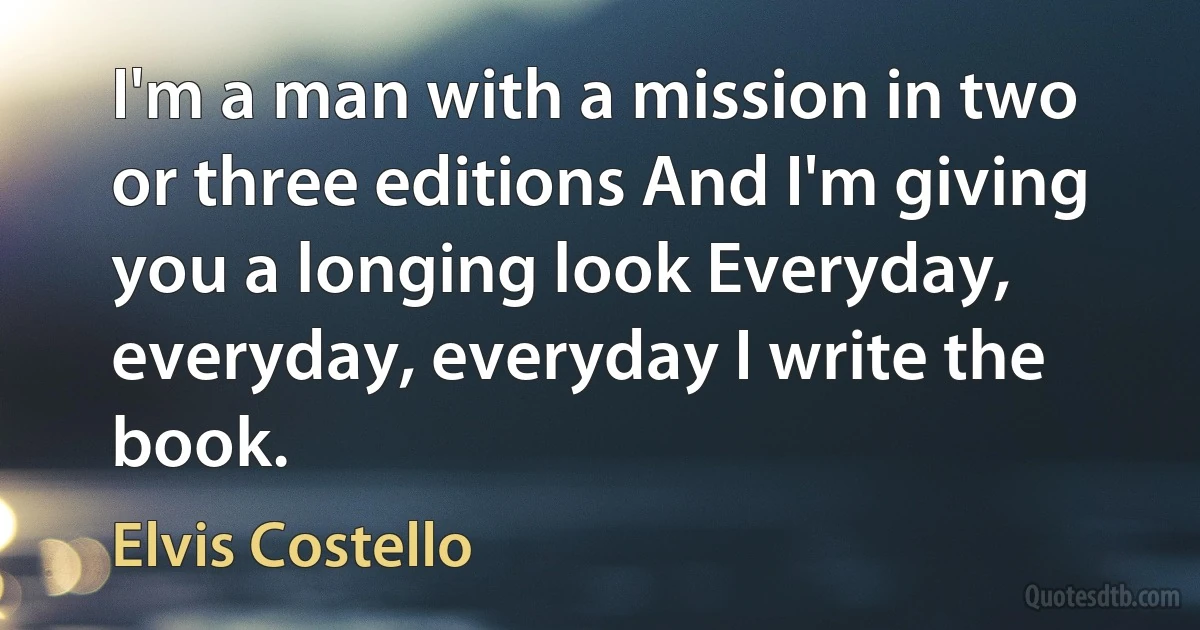 I'm a man with a mission in two or three editions And I'm giving you a longing look Everyday, everyday, everyday I write the book. (Elvis Costello)