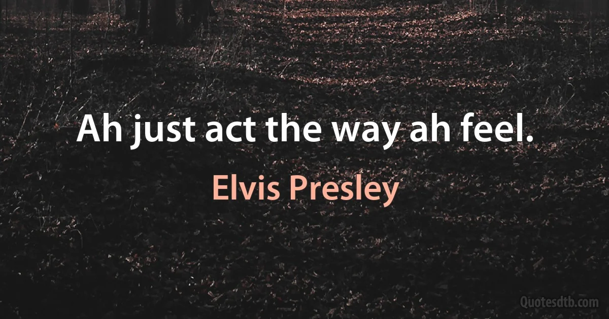 Ah just act the way ah feel. (Elvis Presley)