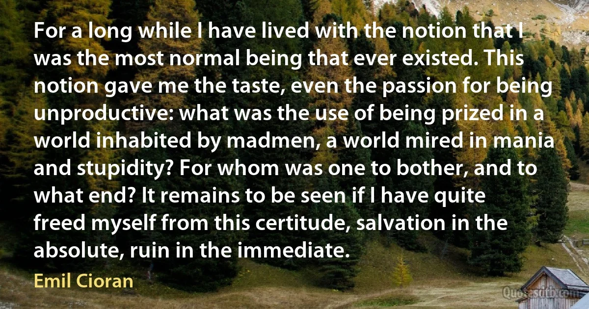 For a long while I have lived with the notion that I was the most normal being that ever existed. This notion gave me the taste, even the passion for being unproductive: what was the use of being prized in a world inhabited by madmen, a world mired in mania and stupidity? For whom was one to bother, and to what end? It remains to be seen if I have quite freed myself from this certitude, salvation in the absolute, ruin in the immediate. (Emil Cioran)