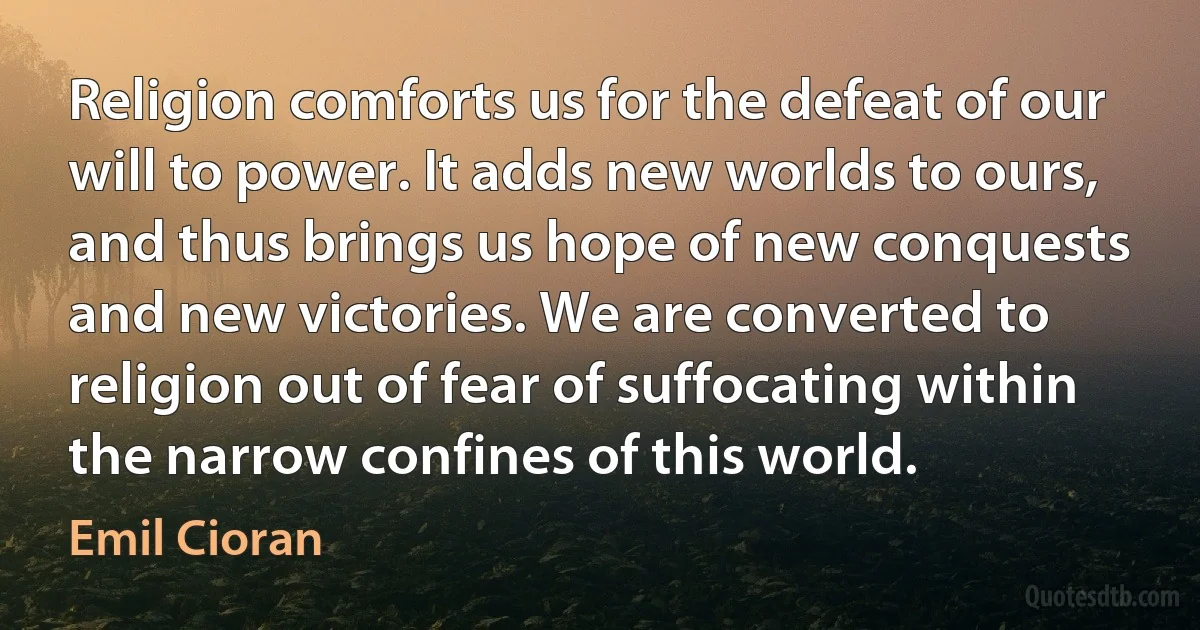 Religion comforts us for the defeat of our will to power. It adds new worlds to ours, and thus brings us hope of new conquests and new victories. We are converted to religion out of fear of suffocating within the narrow confines of this world. (Emil Cioran)