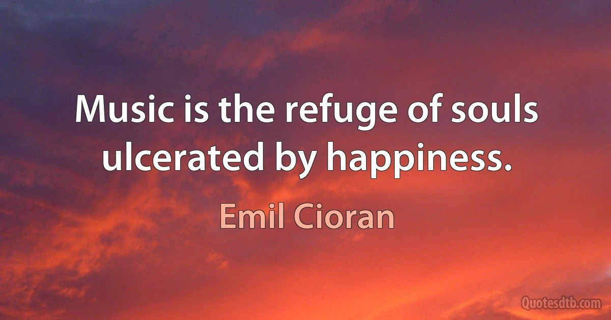 Music is the refuge of souls ulcerated by happiness. (Emil Cioran)