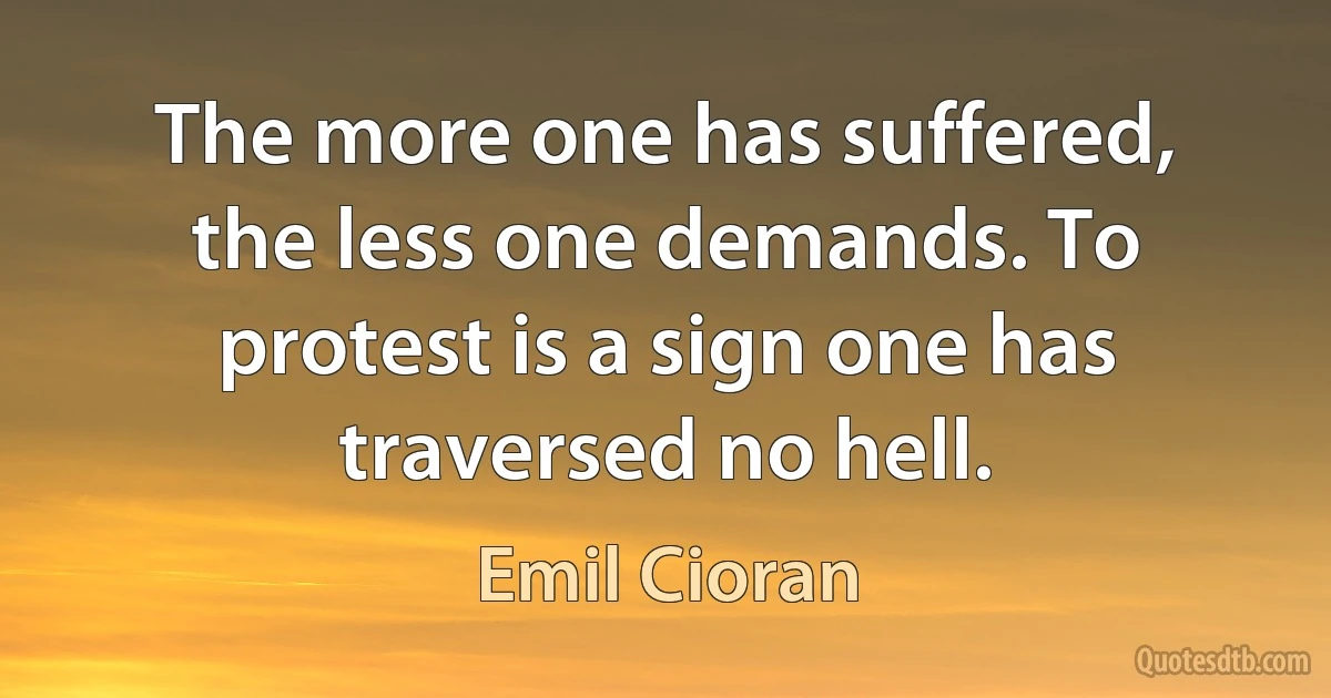 The more one has suffered, the less one demands. To protest is a sign one has traversed no hell. (Emil Cioran)