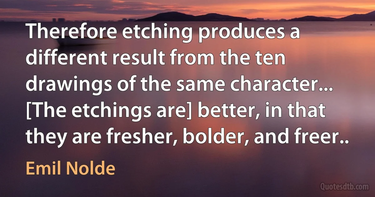 Therefore etching produces a different result from the ten drawings of the same character... [The etchings are] better, in that they are fresher, bolder, and freer.. (Emil Nolde)