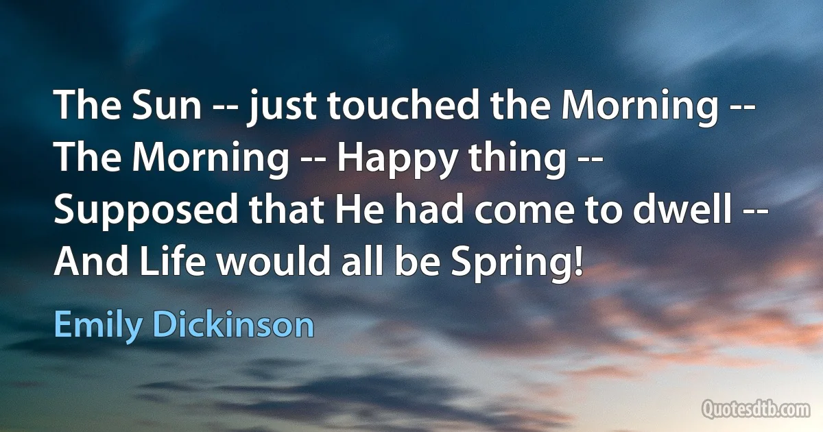 The Sun -- just touched the Morning --
The Morning -- Happy thing --
Supposed that He had come to dwell --
And Life would all be Spring! (Emily Dickinson)