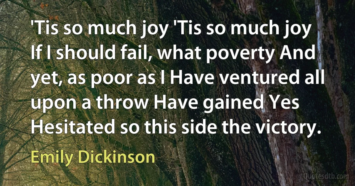 'Tis so much joy 'Tis so much joy If I should fail, what poverty And yet, as poor as I Have ventured all upon a throw Have gained Yes Hesitated so this side the victory. (Emily Dickinson)