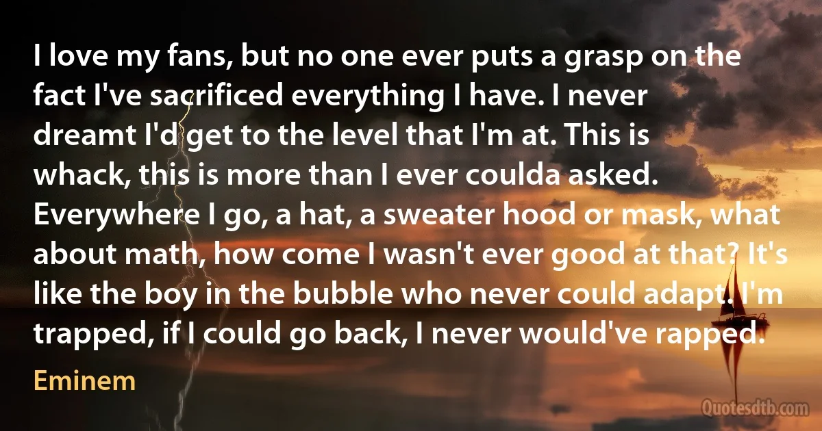 I love my fans, but no one ever puts a grasp on the fact I've sacrificed everything I have. I never dreamt I'd get to the level that I'm at. This is whack, this is more than I ever coulda asked. Everywhere I go, a hat, a sweater hood or mask, what about math, how come I wasn't ever good at that? It's like the boy in the bubble who never could adapt. I'm trapped, if I could go back, I never would've rapped. (Eminem)